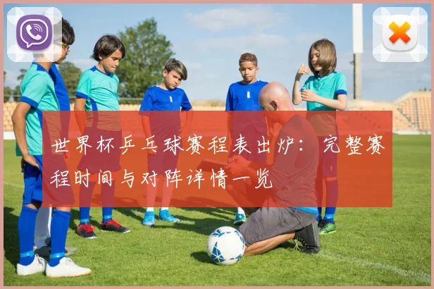 世界杯乒乓球赛程表出炉:完整赛程时间与对阵详情一览