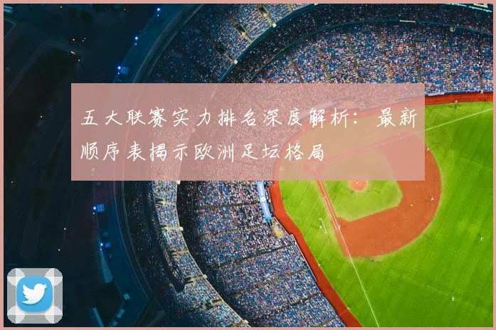 五大联赛实力排名深度解析:最新顺序表揭示欧洲足坛格局
