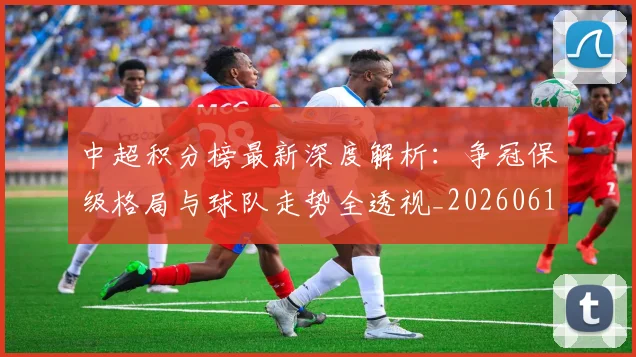 中超积分榜最新深度解析:争冠保级格局与球队走势全透视_20260610190449