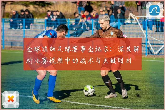 全球顶级足球赛事全纪录:深度解析比赛视频中的战术与关键时刻