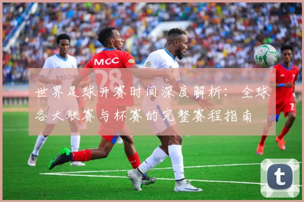 世界足球开赛时间深度解析：全球各大联赛与杯赛的完整赛程指南