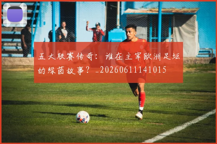 五大联赛传奇:谁在主宰欧洲足坛的绿茵故事?_20260611141015