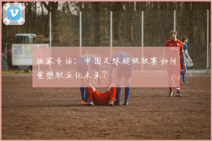 独家专访:中国足球超级联赛如何重塑职业化未来?