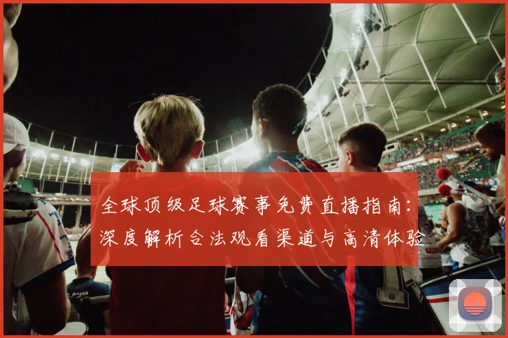 全球顶级足球赛事免费直播指南：深度解析合法观看渠道与高清体验攻略