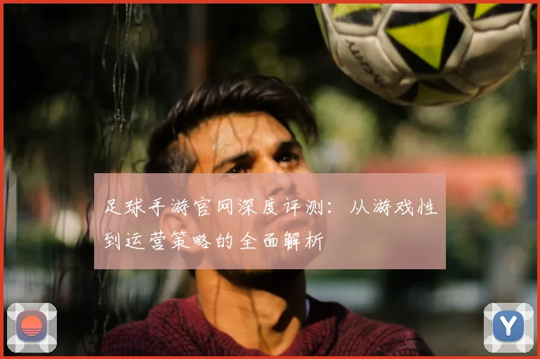 足球手游官网深度评测:从游戏性到运营策略的全面解析