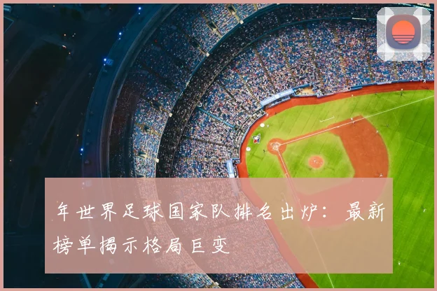 年世界足球国家队排名出炉:最新榜单揭示格局巨变