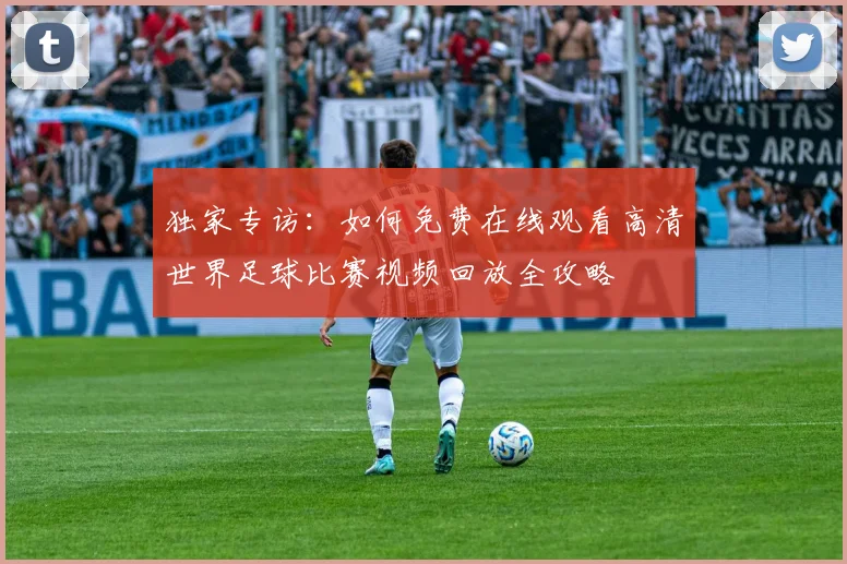 独家专访:如何免费在线观看高清世界足球比赛视频回放全攻略