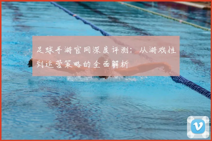 足球手游官网深度评测:从游戏性到运营策略的全面解析