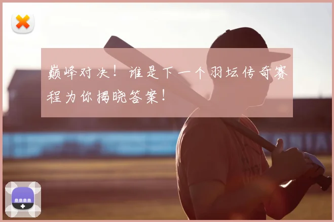 巅峰对决!谁是下一个羽坛传奇赛程为你揭晓答案!
