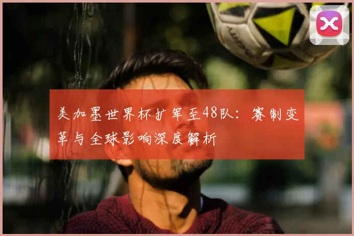美加墨世界杯扩军至48队:赛制变革与全球影响深度解析