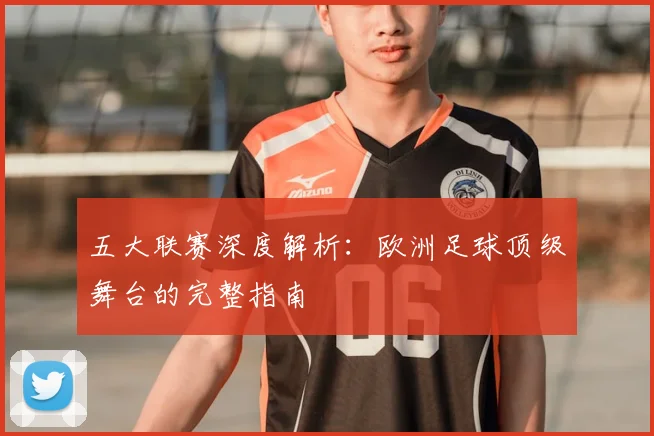 五大联赛深度解析:欧洲足球顶级舞台的完整指南